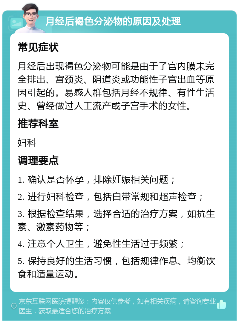 月经后褐色分泌物的原因及处理 常见症状 月经后出现褐色分泌物可能是由于子宫内膜未完全排出、宫颈炎、阴道炎或功能性子宫出血等原因引起的。易感人群包括月经不规律、有性生活史、曾经做过人工流产或子宫手术的女性。 推荐科室 妇科 调理要点 1. 确认是否怀孕，排除妊娠相关问题； 2. 进行妇科检查，包括白带常规和超声检查； 3. 根据检查结果，选择合适的治疗方案，如抗生素、激素药物等； 4. 注意个人卫生，避免性生活过于频繁； 5. 保持良好的生活习惯，包括规律作息、均衡饮食和适量运动。