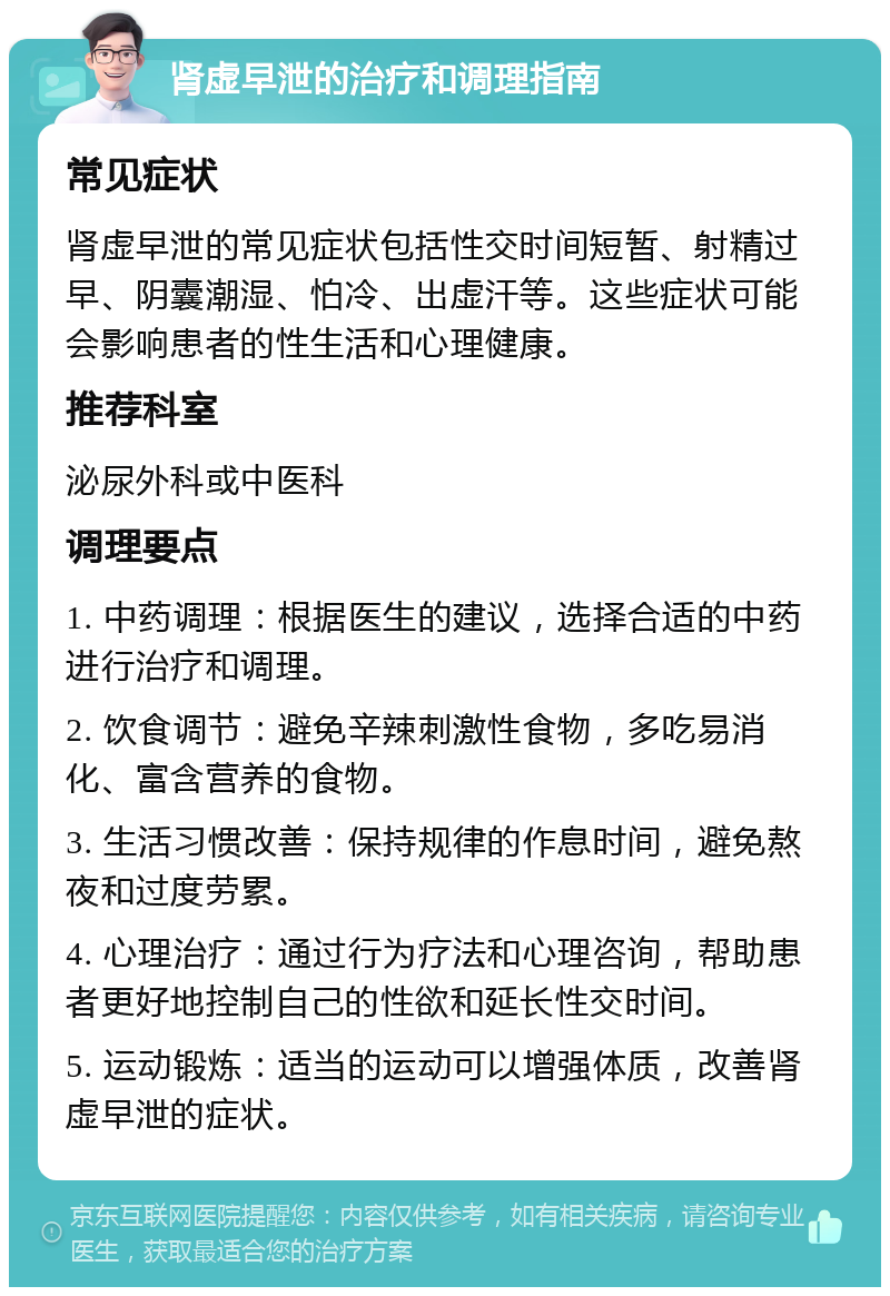 肾虚早泄的治疗和调理指南 常见症状 肾虚早泄的常见症状包括性交时间短暂、射精过早、阴囊潮湿、怕冷、出虚汗等。这些症状可能会影响患者的性生活和心理健康。 推荐科室 泌尿外科或中医科 调理要点 1. 中药调理：根据医生的建议，选择合适的中药进行治疗和调理。 2. 饮食调节：避免辛辣刺激性食物，多吃易消化、富含营养的食物。 3. 生活习惯改善：保持规律的作息时间，避免熬夜和过度劳累。 4. 心理治疗：通过行为疗法和心理咨询，帮助患者更好地控制自己的性欲和延长性交时间。 5. 运动锻炼：适当的运动可以增强体质，改善肾虚早泄的症状。