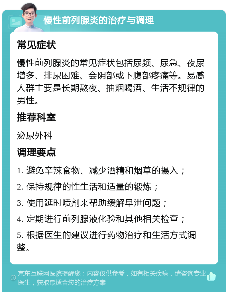 慢性前列腺炎的治疗与调理 常见症状 慢性前列腺炎的常见症状包括尿频、尿急、夜尿增多、排尿困难、会阴部或下腹部疼痛等。易感人群主要是长期熬夜、抽烟喝酒、生活不规律的男性。 推荐科室 泌尿外科 调理要点 1. 避免辛辣食物、减少酒精和烟草的摄入； 2. 保持规律的性生活和适量的锻炼； 3. 使用延时喷剂来帮助缓解早泄问题； 4. 定期进行前列腺液化验和其他相关检查； 5. 根据医生的建议进行药物治疗和生活方式调整。