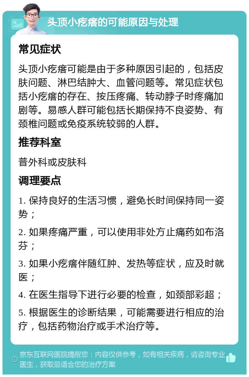 头顶小疙瘩的可能原因与处理 常见症状 头顶小疙瘩可能是由于多种原因引起的，包括皮肤问题、淋巴结肿大、血管问题等。常见症状包括小疙瘩的存在、按压疼痛、转动脖子时疼痛加剧等。易感人群可能包括长期保持不良姿势、有颈椎问题或免疫系统较弱的人群。 推荐科室 普外科或皮肤科 调理要点 1. 保持良好的生活习惯，避免长时间保持同一姿势； 2. 如果疼痛严重，可以使用非处方止痛药如布洛芬； 3. 如果小疙瘩伴随红肿、发热等症状，应及时就医； 4. 在医生指导下进行必要的检查，如颈部彩超； 5. 根据医生的诊断结果，可能需要进行相应的治疗，包括药物治疗或手术治疗等。