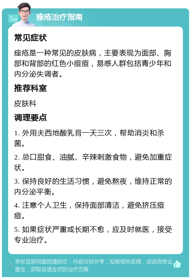 痤疮治疗指南 常见症状 痤疮是一种常见的皮肤病，主要表现为面部、胸部和背部的红色小痘痘，易感人群包括青少年和内分泌失调者。 推荐科室 皮肤科 调理要点 1. 外用夫西地酸乳膏一天三次，帮助消炎和杀菌。 2. 忌口甜食、油腻、辛辣刺激食物，避免加重症状。 3. 保持良好的生活习惯，避免熬夜，维持正常的内分泌平衡。 4. 注意个人卫生，保持面部清洁，避免挤压痘痘。 5. 如果症状严重或长期不愈，应及时就医，接受专业治疗。