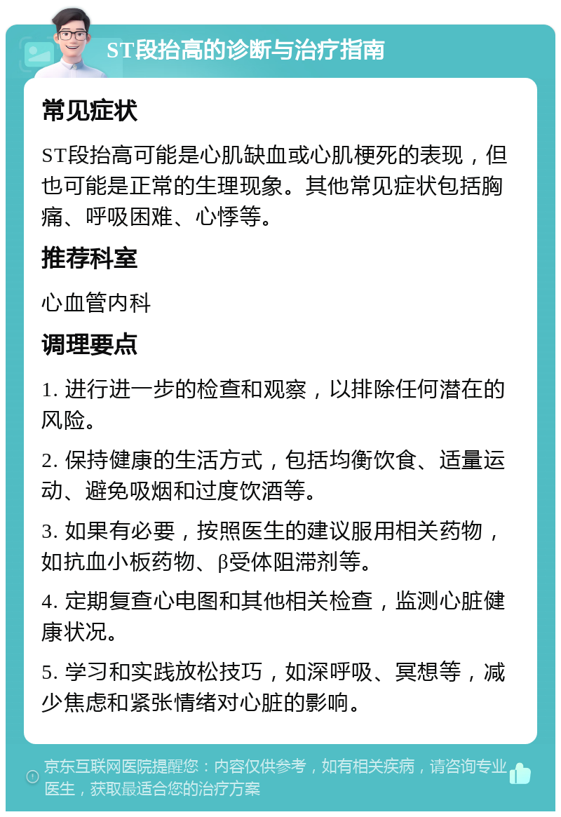 ST段抬高的诊断与治疗指南 常见症状 ST段抬高可能是心肌缺血或心肌梗死的表现，但也可能是正常的生理现象。其他常见症状包括胸痛、呼吸困难、心悸等。 推荐科室 心血管内科 调理要点 1. 进行进一步的检查和观察，以排除任何潜在的风险。 2. 保持健康的生活方式，包括均衡饮食、适量运动、避免吸烟和过度饮酒等。 3. 如果有必要，按照医生的建议服用相关药物，如抗血小板药物、β受体阻滞剂等。 4. 定期复查心电图和其他相关检查，监测心脏健康状况。 5. 学习和实践放松技巧，如深呼吸、冥想等，减少焦虑和紧张情绪对心脏的影响。