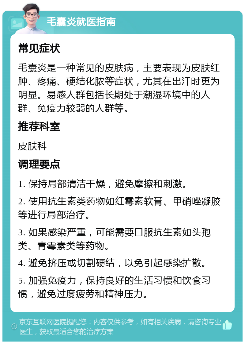 毛囊炎就医指南 常见症状 毛囊炎是一种常见的皮肤病，主要表现为皮肤红肿、疼痛、硬结化脓等症状，尤其在出汗时更为明显。易感人群包括长期处于潮湿环境中的人群、免疫力较弱的人群等。 推荐科室 皮肤科 调理要点 1. 保持局部清洁干燥，避免摩擦和刺激。 2. 使用抗生素类药物如红霉素软膏、甲硝唑凝胶等进行局部治疗。 3. 如果感染严重，可能需要口服抗生素如头孢类、青霉素类等药物。 4. 避免挤压或切割硬结，以免引起感染扩散。 5. 加强免疫力，保持良好的生活习惯和饮食习惯，避免过度疲劳和精神压力。