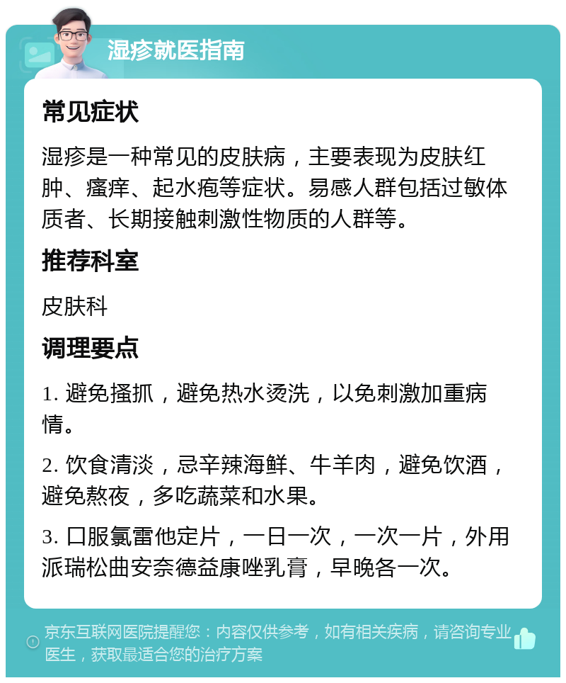 湿疹就医指南 常见症状 湿疹是一种常见的皮肤病，主要表现为皮肤红肿、瘙痒、起水疱等症状。易感人群包括过敏体质者、长期接触刺激性物质的人群等。 推荐科室 皮肤科 调理要点 1. 避免搔抓，避免热水烫洗，以免刺激加重病情。 2. 饮食清淡，忌辛辣海鲜、牛羊肉，避免饮酒，避免熬夜，多吃蔬菜和水果。 3. 口服氯雷他定片，一日一次，一次一片，外用派瑞松曲安奈德益康唑乳膏，早晚各一次。