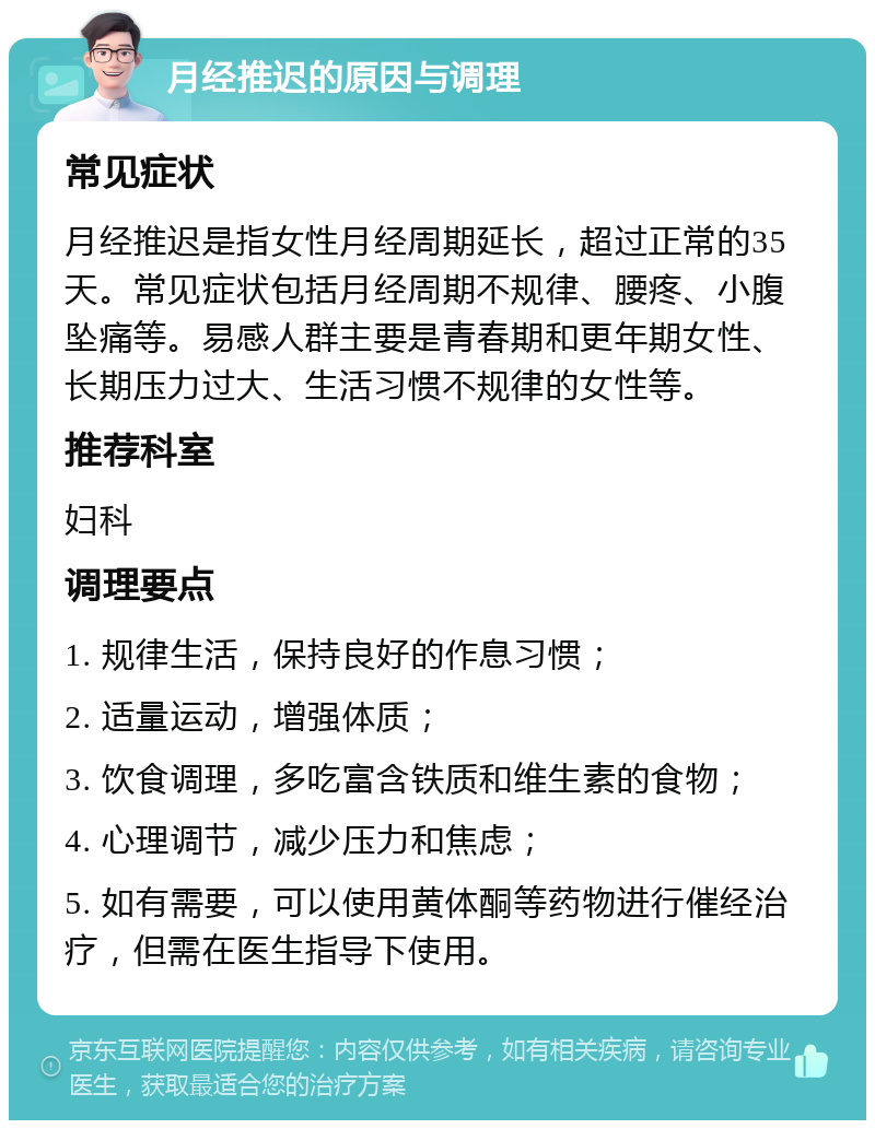 月经推迟的原因与调理 常见症状 月经推迟是指女性月经周期延长，超过正常的35天。常见症状包括月经周期不规律、腰疼、小腹坠痛等。易感人群主要是青春期和更年期女性、长期压力过大、生活习惯不规律的女性等。 推荐科室 妇科 调理要点 1. 规律生活，保持良好的作息习惯； 2. 适量运动，增强体质； 3. 饮食调理，多吃富含铁质和维生素的食物； 4. 心理调节，减少压力和焦虑； 5. 如有需要，可以使用黄体酮等药物进行催经治疗，但需在医生指导下使用。