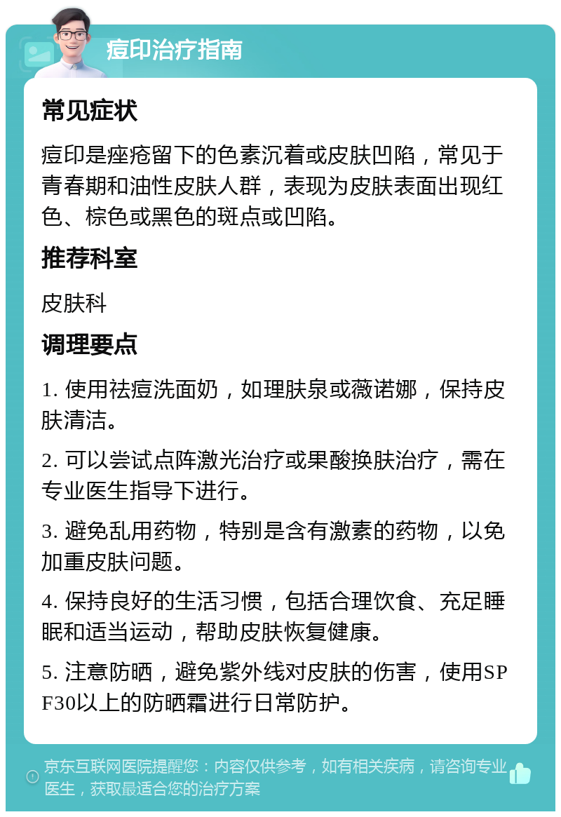 痘印治疗指南 常见症状 痘印是痤疮留下的色素沉着或皮肤凹陷，常见于青春期和油性皮肤人群，表现为皮肤表面出现红色、棕色或黑色的斑点或凹陷。 推荐科室 皮肤科 调理要点 1. 使用祛痘洗面奶，如理肤泉或薇诺娜，保持皮肤清洁。 2. 可以尝试点阵激光治疗或果酸换肤治疗，需在专业医生指导下进行。 3. 避免乱用药物，特别是含有激素的药物，以免加重皮肤问题。 4. 保持良好的生活习惯，包括合理饮食、充足睡眠和适当运动，帮助皮肤恢复健康。 5. 注意防晒，避免紫外线对皮肤的伤害，使用SPF30以上的防晒霜进行日常防护。