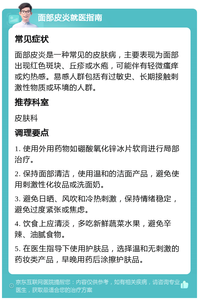 面部皮炎就医指南 常见症状 面部皮炎是一种常见的皮肤病，主要表现为面部出现红色斑块、丘疹或水疱，可能伴有轻微瘙痒或灼热感。易感人群包括有过敏史、长期接触刺激性物质或环境的人群。 推荐科室 皮肤科 调理要点 1. 使用外用药物如硼酸氧化锌冰片软膏进行局部治疗。 2. 保持面部清洁，使用温和的洁面产品，避免使用刺激性化妆品或洗面奶。 3. 避免日晒、风吹和冷热刺激，保持情绪稳定，避免过度紧张或焦虑。 4. 饮食上应清淡，多吃新鲜蔬菜水果，避免辛辣、油腻食物。 5. 在医生指导下使用护肤品，选择温和无刺激的药妆类产品，早晚用药后涂擦护肤品。