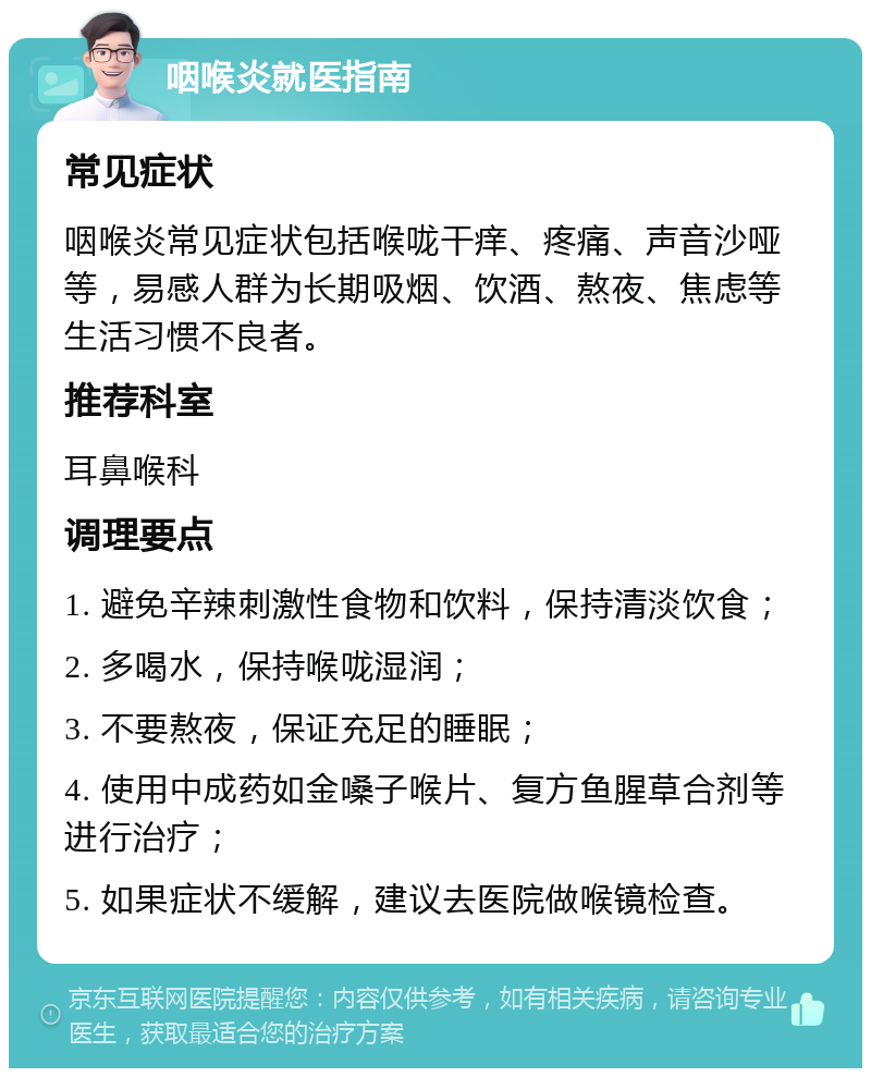 咽喉炎就医指南 常见症状 咽喉炎常见症状包括喉咙干痒、疼痛、声音沙哑等，易感人群为长期吸烟、饮酒、熬夜、焦虑等生活习惯不良者。 推荐科室 耳鼻喉科 调理要点 1. 避免辛辣刺激性食物和饮料，保持清淡饮食； 2. 多喝水，保持喉咙湿润； 3. 不要熬夜，保证充足的睡眠； 4. 使用中成药如金嗓子喉片、复方鱼腥草合剂等进行治疗； 5. 如果症状不缓解，建议去医院做喉镜检查。