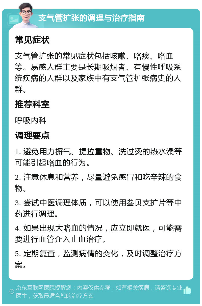 支气管扩张的调理与治疗指南 常见症状 支气管扩张的常见症状包括咳嗽、咯痰、咯血等。易感人群主要是长期吸烟者、有慢性呼吸系统疾病的人群以及家族中有支气管扩张病史的人群。 推荐科室 呼吸内科 调理要点 1. 避免用力摒气、提拉重物、洗过烫的热水澡等可能引起咯血的行为。 2. 注意休息和营养，尽量避免感冒和吃辛辣的食物。 3. 尝试中医调理体质，可以使用叁贝支扩片等中药进行调理。 4. 如果出现大咯血的情况，应立即就医，可能需要进行血管介入止血治疗。 5. 定期复查，监测病情的变化，及时调整治疗方案。