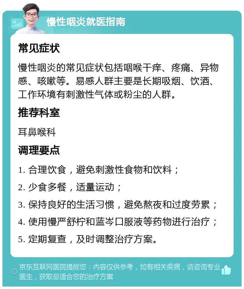 慢性咽炎就医指南 常见症状 慢性咽炎的常见症状包括咽喉干痒、疼痛、异物感、咳嗽等。易感人群主要是长期吸烟、饮酒、工作环境有刺激性气体或粉尘的人群。 推荐科室 耳鼻喉科 调理要点 1. 合理饮食，避免刺激性食物和饮料； 2. 少食多餐，适量运动； 3. 保持良好的生活习惯，避免熬夜和过度劳累； 4. 使用慢严舒柠和蓝岑口服液等药物进行治疗； 5. 定期复查，及时调整治疗方案。