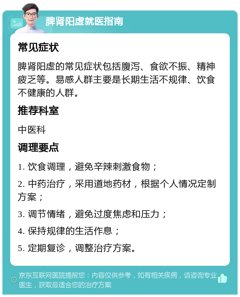 脾肾阳虚就医指南 常见症状 脾肾阳虚的常见症状包括腹泻、食欲不振、精神疲乏等。易感人群主要是长期生活不规律、饮食不健康的人群。 推荐科室 中医科 调理要点 1. 饮食调理，避免辛辣刺激食物； 2. 中药治疗，采用道地药材，根据个人情况定制方案； 3. 调节情绪，避免过度焦虑和压力； 4. 保持规律的生活作息； 5. 定期复诊，调整治疗方案。