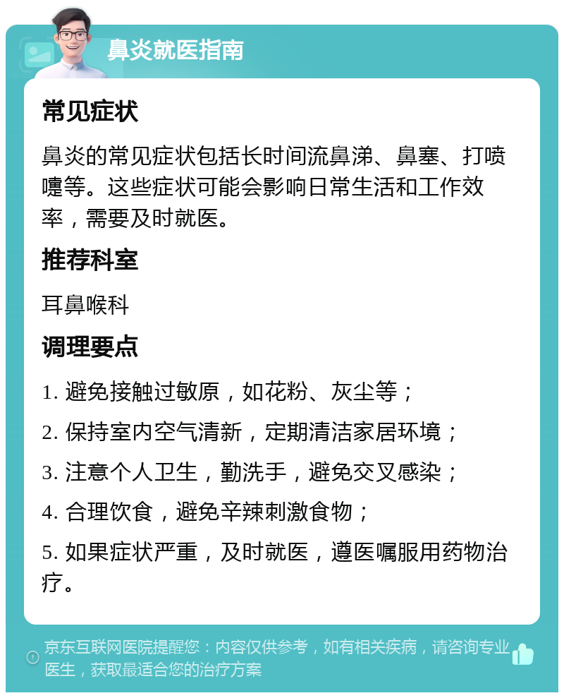 鼻炎就医指南 常见症状 鼻炎的常见症状包括长时间流鼻涕、鼻塞、打喷嚏等。这些症状可能会影响日常生活和工作效率，需要及时就医。 推荐科室 耳鼻喉科 调理要点 1. 避免接触过敏原，如花粉、灰尘等； 2. 保持室内空气清新，定期清洁家居环境； 3. 注意个人卫生，勤洗手，避免交叉感染； 4. 合理饮食，避免辛辣刺激食物； 5. 如果症状严重，及时就医，遵医嘱服用药物治疗。