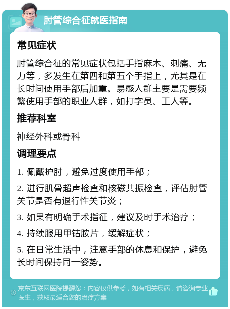 肘管综合征就医指南 常见症状 肘管综合征的常见症状包括手指麻木、刺痛、无力等，多发生在第四和第五个手指上，尤其是在长时间使用手部后加重。易感人群主要是需要频繁使用手部的职业人群，如打字员、工人等。 推荐科室 神经外科或骨科 调理要点 1. 佩戴护肘，避免过度使用手部； 2. 进行肌骨超声检查和核磁共振检查，评估肘管关节是否有退行性关节炎； 3. 如果有明确手术指征，建议及时手术治疗； 4. 持续服用甲钴胺片，缓解症状； 5. 在日常生活中，注意手部的休息和保护，避免长时间保持同一姿势。