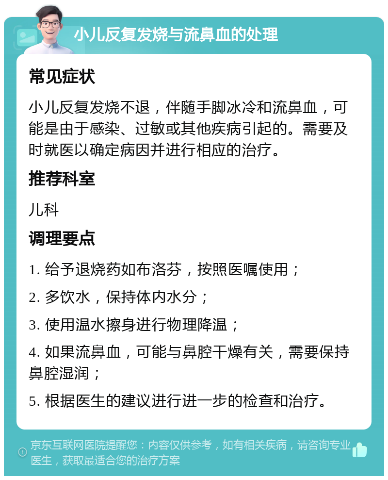 小儿反复发烧与流鼻血的处理 常见症状 小儿反复发烧不退，伴随手脚冰冷和流鼻血，可能是由于感染、过敏或其他疾病引起的。需要及时就医以确定病因并进行相应的治疗。 推荐科室 儿科 调理要点 1. 给予退烧药如布洛芬，按照医嘱使用； 2. 多饮水，保持体内水分； 3. 使用温水擦身进行物理降温； 4. 如果流鼻血，可能与鼻腔干燥有关，需要保持鼻腔湿润； 5. 根据医生的建议进行进一步的检查和治疗。