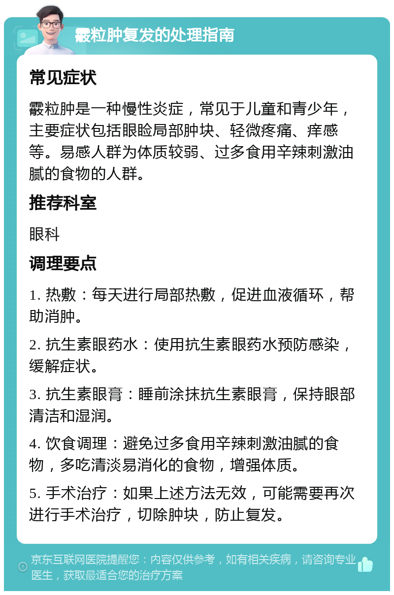 霰粒肿复发的处理指南 常见症状 霰粒肿是一种慢性炎症，常见于儿童和青少年，主要症状包括眼睑局部肿块、轻微疼痛、痒感等。易感人群为体质较弱、过多食用辛辣刺激油腻的食物的人群。 推荐科室 眼科 调理要点 1. 热敷：每天进行局部热敷，促进血液循环，帮助消肿。 2. 抗生素眼药水：使用抗生素眼药水预防感染，缓解症状。 3. 抗生素眼膏：睡前涂抹抗生素眼膏，保持眼部清洁和湿润。 4. 饮食调理：避免过多食用辛辣刺激油腻的食物，多吃清淡易消化的食物，增强体质。 5. 手术治疗：如果上述方法无效，可能需要再次进行手术治疗，切除肿块，防止复发。