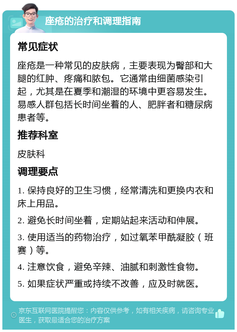 座疮的治疗和调理指南 常见症状 座疮是一种常见的皮肤病，主要表现为臀部和大腿的红肿、疼痛和脓包。它通常由细菌感染引起，尤其是在夏季和潮湿的环境中更容易发生。易感人群包括长时间坐着的人、肥胖者和糖尿病患者等。 推荐科室 皮肤科 调理要点 1. 保持良好的卫生习惯，经常清洗和更换内衣和床上用品。 2. 避免长时间坐着，定期站起来活动和伸展。 3. 使用适当的药物治疗，如过氧苯甲酰凝胶（班赛）等。 4. 注意饮食，避免辛辣、油腻和刺激性食物。 5. 如果症状严重或持续不改善，应及时就医。