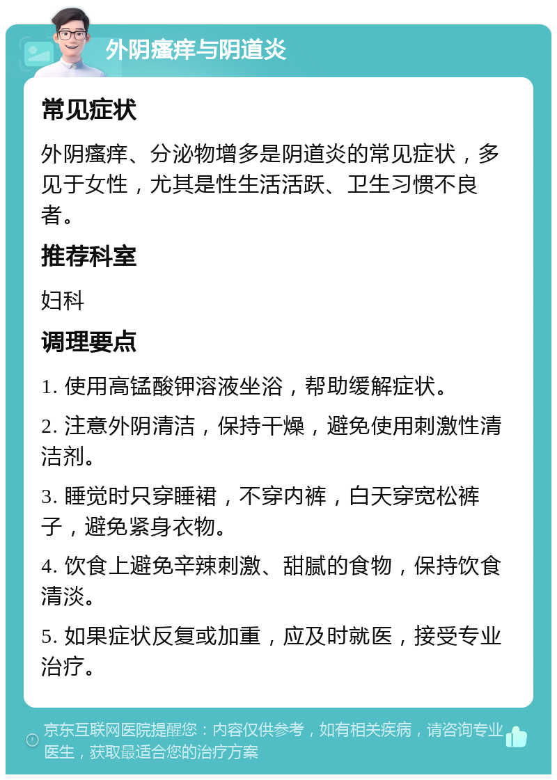 外阴瘙痒与阴道炎 常见症状 外阴瘙痒、分泌物增多是阴道炎的常见症状，多见于女性，尤其是性生活活跃、卫生习惯不良者。 推荐科室 妇科 调理要点 1. 使用高锰酸钾溶液坐浴，帮助缓解症状。 2. 注意外阴清洁，保持干燥，避免使用刺激性清洁剂。 3. 睡觉时只穿睡裙，不穿内裤，白天穿宽松裤子，避免紧身衣物。 4. 饮食上避免辛辣刺激、甜腻的食物，保持饮食清淡。 5. 如果症状反复或加重，应及时就医，接受专业治疗。