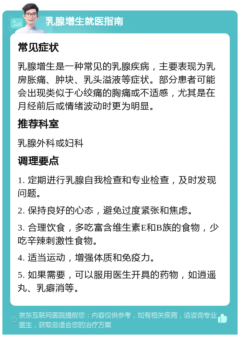 乳腺增生就医指南 常见症状 乳腺增生是一种常见的乳腺疾病，主要表现为乳房胀痛、肿块、乳头溢液等症状。部分患者可能会出现类似于心绞痛的胸痛或不适感，尤其是在月经前后或情绪波动时更为明显。 推荐科室 乳腺外科或妇科 调理要点 1. 定期进行乳腺自我检查和专业检查，及时发现问题。 2. 保持良好的心态，避免过度紧张和焦虑。 3. 合理饮食，多吃富含维生素E和B族的食物，少吃辛辣刺激性食物。 4. 适当运动，增强体质和免疫力。 5. 如果需要，可以服用医生开具的药物，如逍遥丸、乳癖消等。