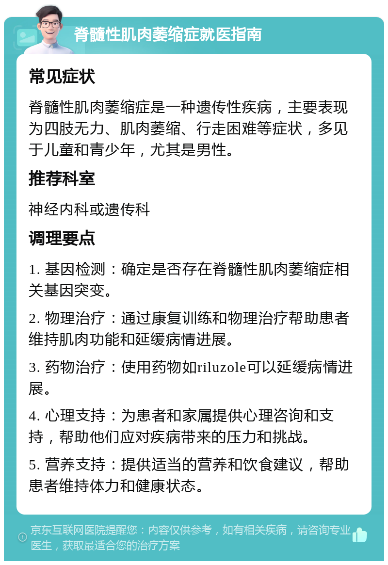 脊髓性肌肉萎缩症就医指南 常见症状 脊髓性肌肉萎缩症是一种遗传性疾病，主要表现为四肢无力、肌肉萎缩、行走困难等症状，多见于儿童和青少年，尤其是男性。 推荐科室 神经内科或遗传科 调理要点 1. 基因检测：确定是否存在脊髓性肌肉萎缩症相关基因突变。 2. 物理治疗：通过康复训练和物理治疗帮助患者维持肌肉功能和延缓病情进展。 3. 药物治疗：使用药物如riluzole可以延缓病情进展。 4. 心理支持：为患者和家属提供心理咨询和支持，帮助他们应对疾病带来的压力和挑战。 5. 营养支持：提供适当的营养和饮食建议，帮助患者维持体力和健康状态。