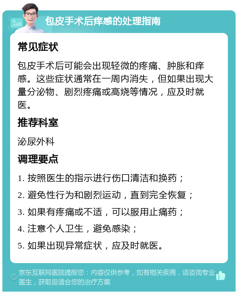 包皮手术后痒感的处理指南 常见症状 包皮手术后可能会出现轻微的疼痛、肿胀和痒感。这些症状通常在一周内消失，但如果出现大量分泌物、剧烈疼痛或高烧等情况，应及时就医。 推荐科室 泌尿外科 调理要点 1. 按照医生的指示进行伤口清洁和换药； 2. 避免性行为和剧烈运动，直到完全恢复； 3. 如果有疼痛或不适，可以服用止痛药； 4. 注意个人卫生，避免感染； 5. 如果出现异常症状，应及时就医。