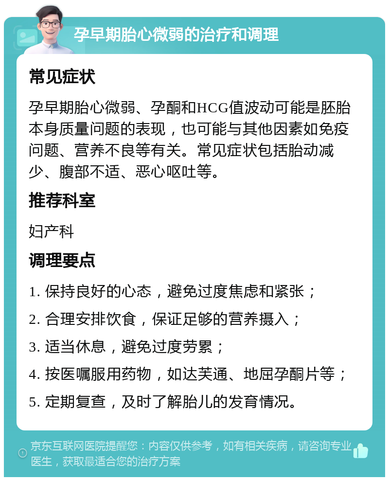 孕早期胎心微弱的治疗和调理 常见症状 孕早期胎心微弱、孕酮和HCG值波动可能是胚胎本身质量问题的表现，也可能与其他因素如免疫问题、营养不良等有关。常见症状包括胎动减少、腹部不适、恶心呕吐等。 推荐科室 妇产科 调理要点 1. 保持良好的心态，避免过度焦虑和紧张； 2. 合理安排饮食，保证足够的营养摄入； 3. 适当休息，避免过度劳累； 4. 按医嘱服用药物，如达芙通、地屈孕酮片等； 5. 定期复查，及时了解胎儿的发育情况。