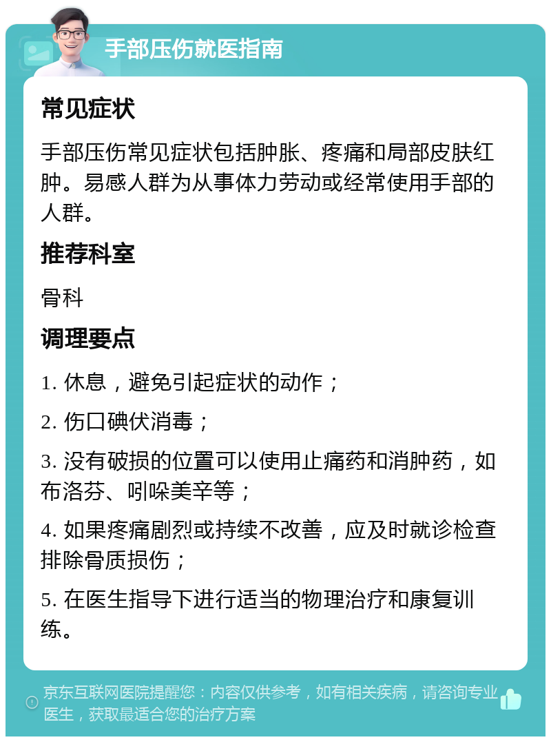 手部压伤就医指南 常见症状 手部压伤常见症状包括肿胀、疼痛和局部皮肤红肿。易感人群为从事体力劳动或经常使用手部的人群。 推荐科室 骨科 调理要点 1. 休息，避免引起症状的动作； 2. 伤口碘伏消毒； 3. 没有破损的位置可以使用止痛药和消肿药，如布洛芬、吲哚美辛等； 4. 如果疼痛剧烈或持续不改善，应及时就诊检查排除骨质损伤； 5. 在医生指导下进行适当的物理治疗和康复训练。