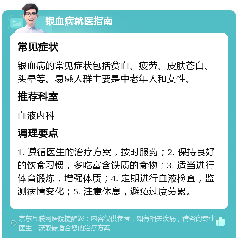 银血病就医指南 常见症状 银血病的常见症状包括贫血、疲劳、皮肤苍白、头晕等。易感人群主要是中老年人和女性。 推荐科室 血液内科 调理要点 1. 遵循医生的治疗方案，按时服药；2. 保持良好的饮食习惯，多吃富含铁质的食物；3. 适当进行体育锻炼，增强体质；4. 定期进行血液检查，监测病情变化；5. 注意休息，避免过度劳累。