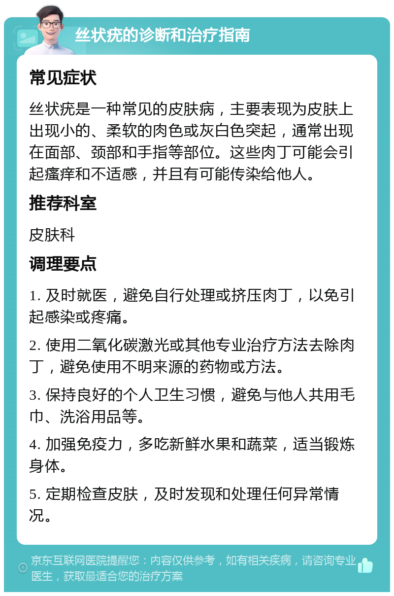 丝状疣的诊断和治疗指南 常见症状 丝状疣是一种常见的皮肤病，主要表现为皮肤上出现小的、柔软的肉色或灰白色突起，通常出现在面部、颈部和手指等部位。这些肉丁可能会引起瘙痒和不适感，并且有可能传染给他人。 推荐科室 皮肤科 调理要点 1. 及时就医，避免自行处理或挤压肉丁，以免引起感染或疼痛。 2. 使用二氧化碳激光或其他专业治疗方法去除肉丁，避免使用不明来源的药物或方法。 3. 保持良好的个人卫生习惯，避免与他人共用毛巾、洗浴用品等。 4. 加强免疫力，多吃新鲜水果和蔬菜，适当锻炼身体。 5. 定期检查皮肤，及时发现和处理任何异常情况。