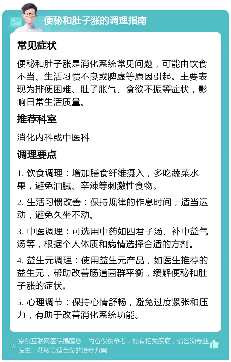 便秘和肚子涨的调理指南 常见症状 便秘和肚子涨是消化系统常见问题，可能由饮食不当、生活习惯不良或脾虚等原因引起。主要表现为排便困难、肚子胀气、食欲不振等症状，影响日常生活质量。 推荐科室 消化内科或中医科 调理要点 1. 饮食调理：增加膳食纤维摄入，多吃蔬菜水果，避免油腻、辛辣等刺激性食物。 2. 生活习惯改善：保持规律的作息时间，适当运动，避免久坐不动。 3. 中医调理：可选用中药如四君子汤、补中益气汤等，根据个人体质和病情选择合适的方剂。 4. 益生元调理：使用益生元产品，如医生推荐的益生元，帮助改善肠道菌群平衡，缓解便秘和肚子涨的症状。 5. 心理调节：保持心情舒畅，避免过度紧张和压力，有助于改善消化系统功能。