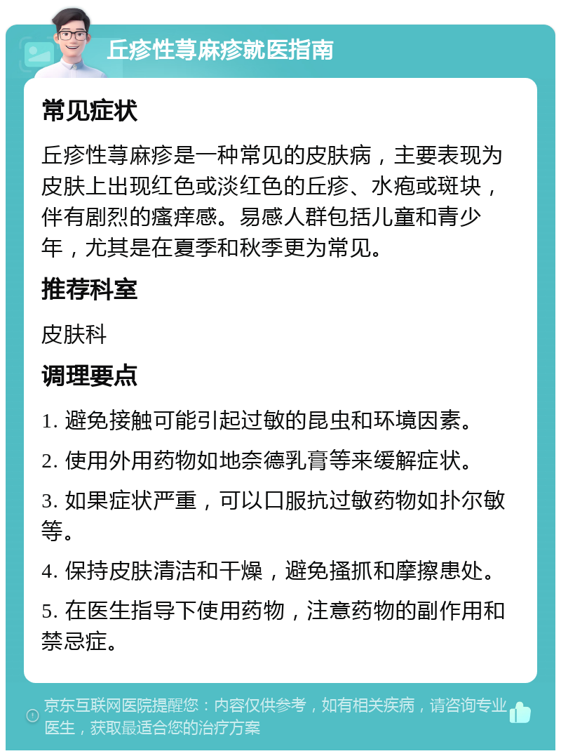 丘疹性荨麻疹就医指南 常见症状 丘疹性荨麻疹是一种常见的皮肤病，主要表现为皮肤上出现红色或淡红色的丘疹、水疱或斑块，伴有剧烈的瘙痒感。易感人群包括儿童和青少年，尤其是在夏季和秋季更为常见。 推荐科室 皮肤科 调理要点 1. 避免接触可能引起过敏的昆虫和环境因素。 2. 使用外用药物如地奈德乳膏等来缓解症状。 3. 如果症状严重，可以口服抗过敏药物如扑尔敏等。 4. 保持皮肤清洁和干燥，避免搔抓和摩擦患处。 5. 在医生指导下使用药物，注意药物的副作用和禁忌症。