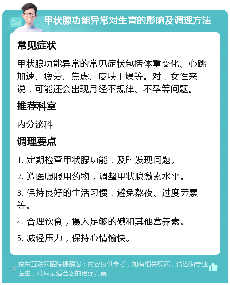 甲状腺功能异常对生育的影响及调理方法 常见症状 甲状腺功能异常的常见症状包括体重变化、心跳加速、疲劳、焦虑、皮肤干燥等。对于女性来说，可能还会出现月经不规律、不孕等问题。 推荐科室 内分泌科 调理要点 1. 定期检查甲状腺功能，及时发现问题。 2. 遵医嘱服用药物，调整甲状腺激素水平。 3. 保持良好的生活习惯，避免熬夜、过度劳累等。 4. 合理饮食，摄入足够的碘和其他营养素。 5. 减轻压力，保持心情愉快。