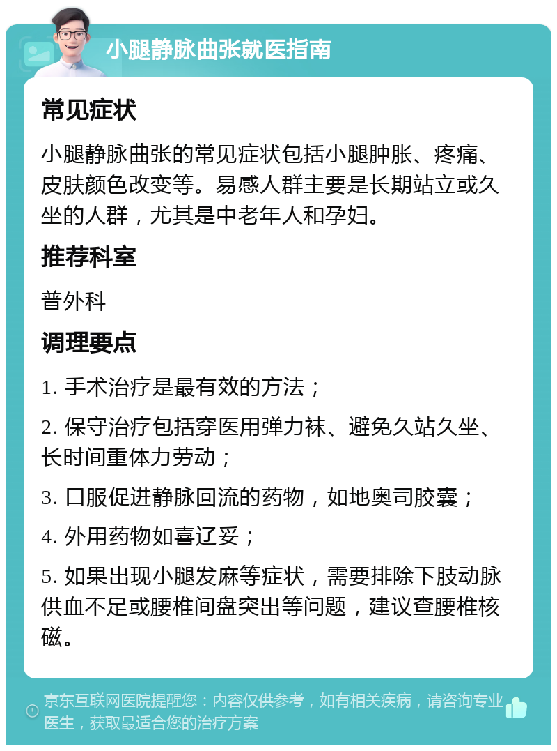 小腿静脉曲张就医指南 常见症状 小腿静脉曲张的常见症状包括小腿肿胀、疼痛、皮肤颜色改变等。易感人群主要是长期站立或久坐的人群，尤其是中老年人和孕妇。 推荐科室 普外科 调理要点 1. 手术治疗是最有效的方法； 2. 保守治疗包括穿医用弹力袜、避免久站久坐、长时间重体力劳动； 3. 口服促进静脉回流的药物，如地奥司胶囊； 4. 外用药物如喜辽妥； 5. 如果出现小腿发麻等症状，需要排除下肢动脉供血不足或腰椎间盘突出等问题，建议查腰椎核磁。