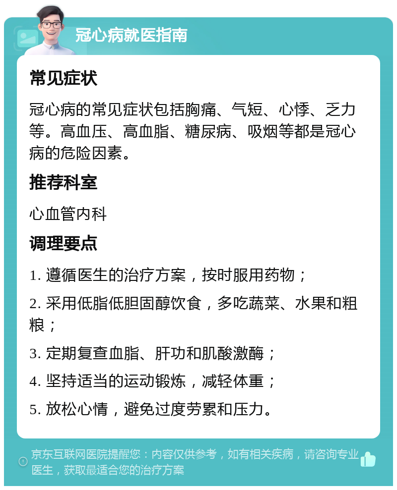 冠心病就医指南 常见症状 冠心病的常见症状包括胸痛、气短、心悸、乏力等。高血压、高血脂、糖尿病、吸烟等都是冠心病的危险因素。 推荐科室 心血管内科 调理要点 1. 遵循医生的治疗方案，按时服用药物； 2. 采用低脂低胆固醇饮食，多吃蔬菜、水果和粗粮； 3. 定期复查血脂、肝功和肌酸激酶； 4. 坚持适当的运动锻炼，减轻体重； 5. 放松心情，避免过度劳累和压力。