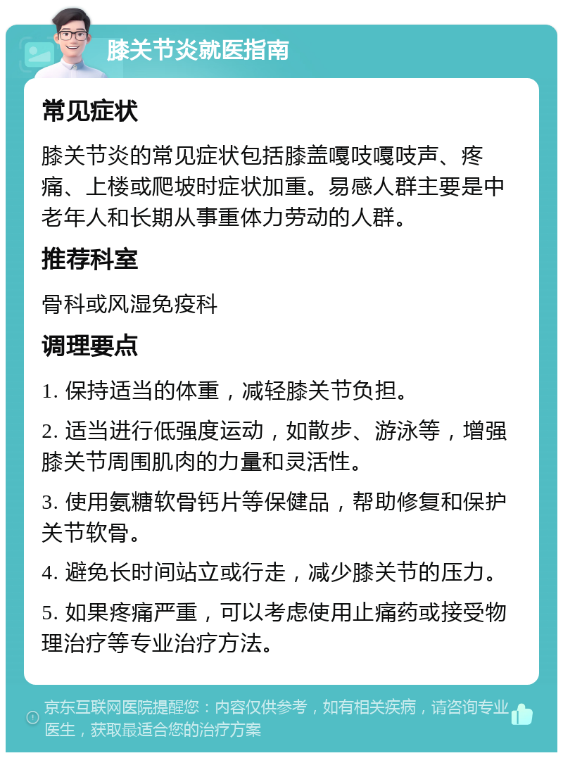 膝关节炎就医指南 常见症状 膝关节炎的常见症状包括膝盖嘎吱嘎吱声、疼痛、上楼或爬坡时症状加重。易感人群主要是中老年人和长期从事重体力劳动的人群。 推荐科室 骨科或风湿免疫科 调理要点 1. 保持适当的体重，减轻膝关节负担。 2. 适当进行低强度运动，如散步、游泳等，增强膝关节周围肌肉的力量和灵活性。 3. 使用氨糖软骨钙片等保健品，帮助修复和保护关节软骨。 4. 避免长时间站立或行走，减少膝关节的压力。 5. 如果疼痛严重，可以考虑使用止痛药或接受物理治疗等专业治疗方法。