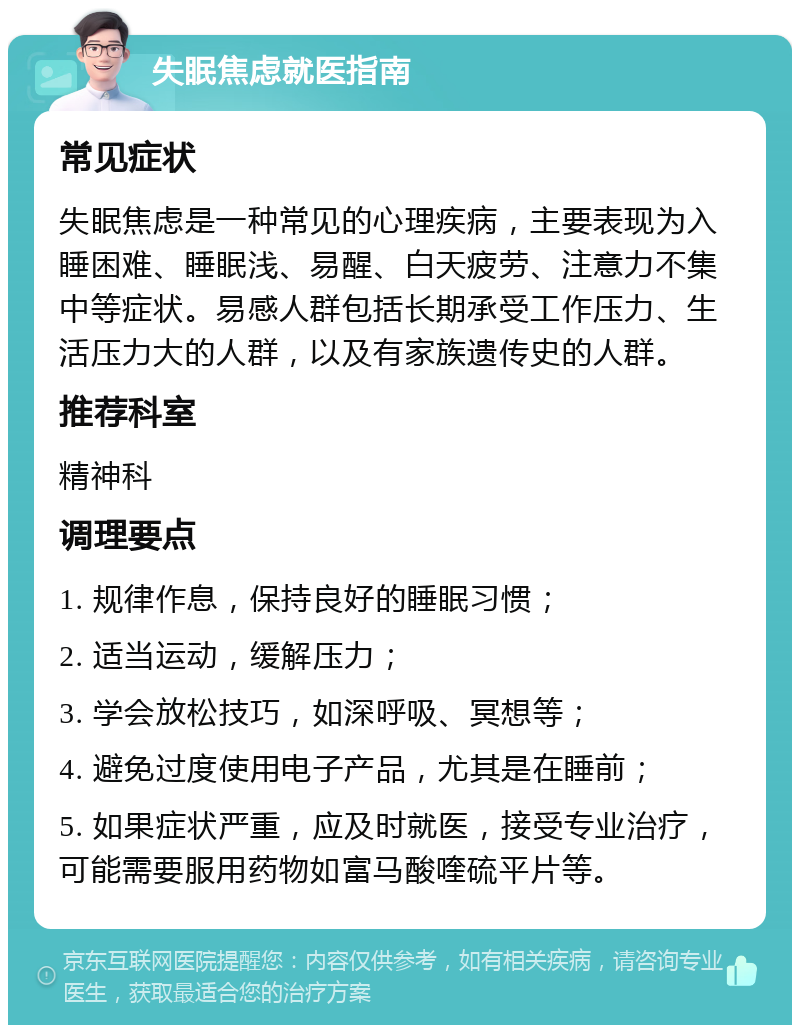 失眠焦虑就医指南 常见症状 失眠焦虑是一种常见的心理疾病，主要表现为入睡困难、睡眠浅、易醒、白天疲劳、注意力不集中等症状。易感人群包括长期承受工作压力、生活压力大的人群，以及有家族遗传史的人群。 推荐科室 精神科 调理要点 1. 规律作息，保持良好的睡眠习惯； 2. 适当运动，缓解压力； 3. 学会放松技巧，如深呼吸、冥想等； 4. 避免过度使用电子产品，尤其是在睡前； 5. 如果症状严重，应及时就医，接受专业治疗，可能需要服用药物如富马酸喹硫平片等。