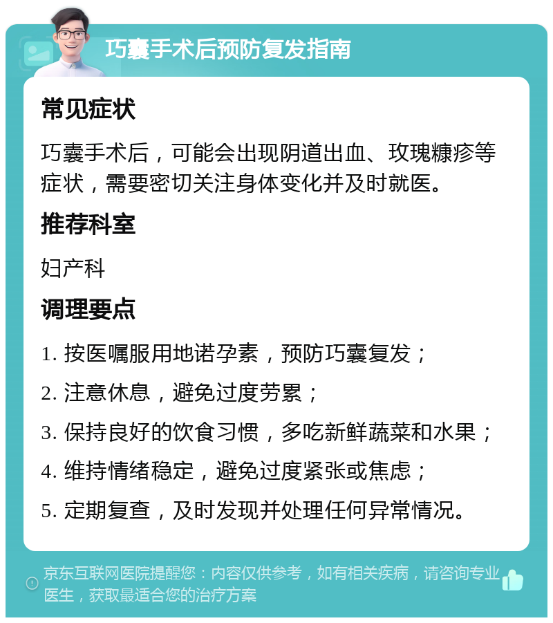 巧囊手术后预防复发指南 常见症状 巧囊手术后，可能会出现阴道出血、玫瑰糠疹等症状，需要密切关注身体变化并及时就医。 推荐科室 妇产科 调理要点 1. 按医嘱服用地诺孕素，预防巧囊复发； 2. 注意休息，避免过度劳累； 3. 保持良好的饮食习惯，多吃新鲜蔬菜和水果； 4. 维持情绪稳定，避免过度紧张或焦虑； 5. 定期复查，及时发现并处理任何异常情况。