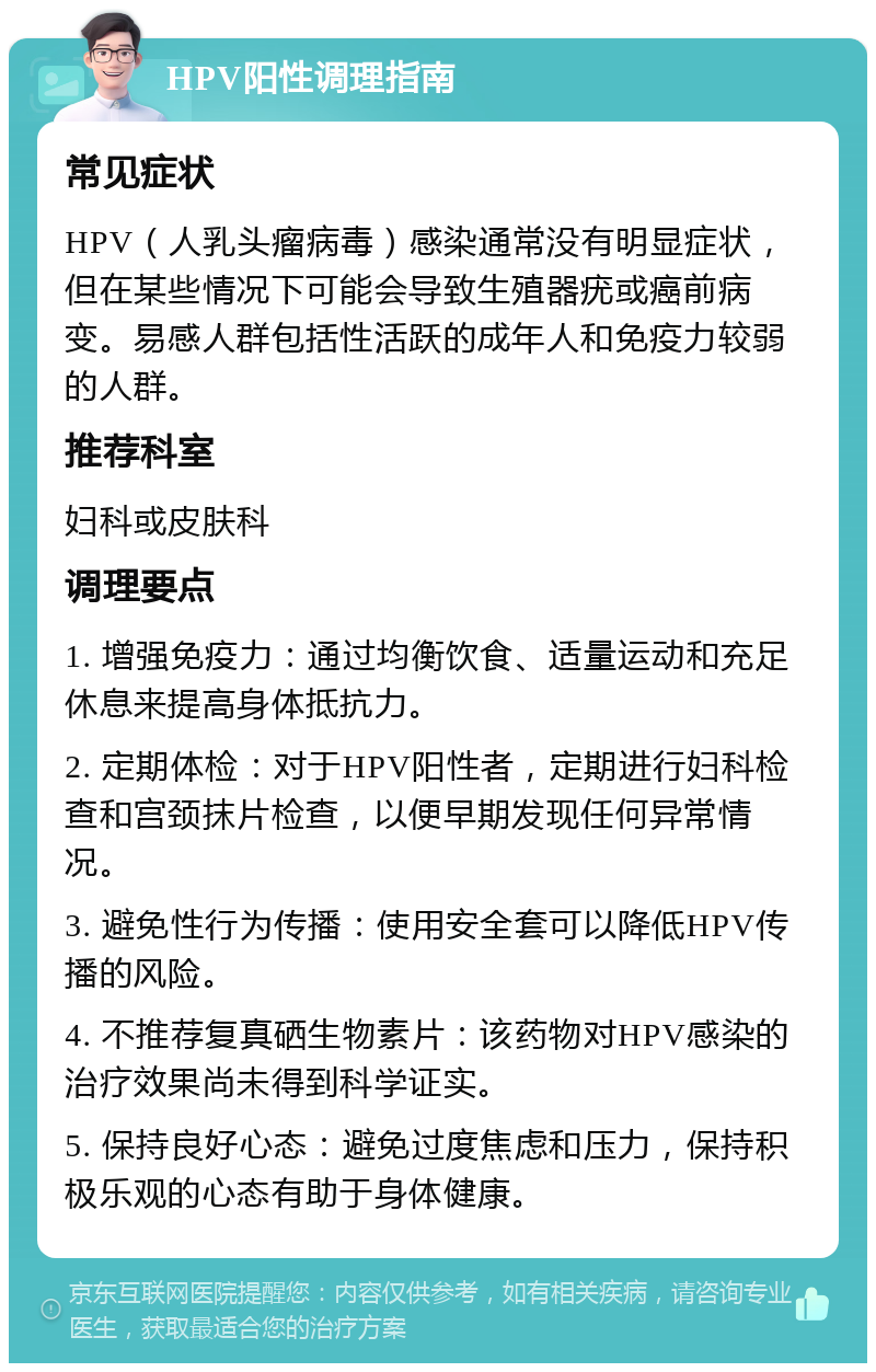 HPV阳性调理指南 常见症状 HPV（人乳头瘤病毒）感染通常没有明显症状，但在某些情况下可能会导致生殖器疣或癌前病变。易感人群包括性活跃的成年人和免疫力较弱的人群。 推荐科室 妇科或皮肤科 调理要点 1. 增强免疫力：通过均衡饮食、适量运动和充足休息来提高身体抵抗力。 2. 定期体检：对于HPV阳性者，定期进行妇科检查和宫颈抹片检查，以便早期发现任何异常情况。 3. 避免性行为传播：使用安全套可以降低HPV传播的风险。 4. 不推荐复真硒生物素片：该药物对HPV感染的治疗效果尚未得到科学证实。 5. 保持良好心态：避免过度焦虑和压力，保持积极乐观的心态有助于身体健康。