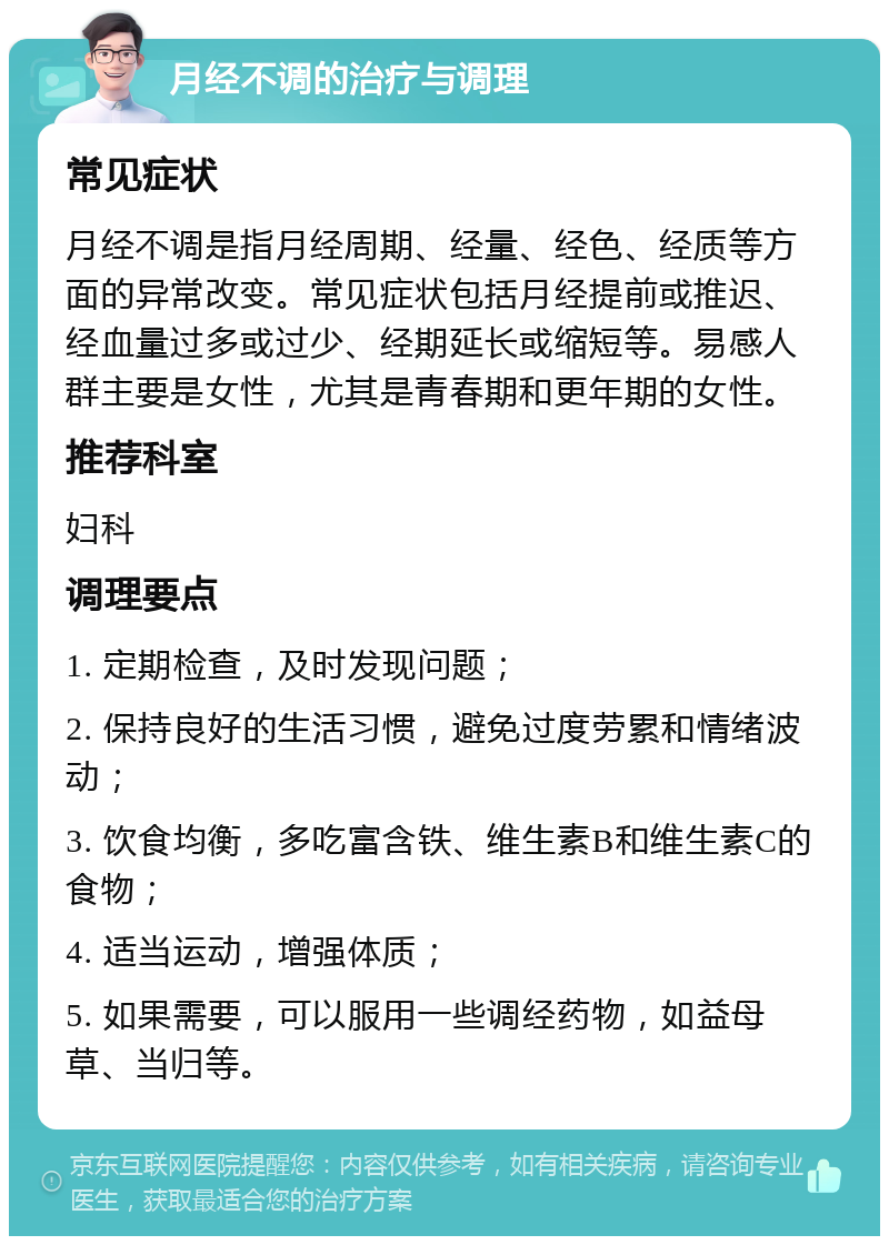 月经不调的治疗与调理 常见症状 月经不调是指月经周期、经量、经色、经质等方面的异常改变。常见症状包括月经提前或推迟、经血量过多或过少、经期延长或缩短等。易感人群主要是女性，尤其是青春期和更年期的女性。 推荐科室 妇科 调理要点 1. 定期检查，及时发现问题； 2. 保持良好的生活习惯，避免过度劳累和情绪波动； 3. 饮食均衡，多吃富含铁、维生素B和维生素C的食物； 4. 适当运动，增强体质； 5. 如果需要，可以服用一些调经药物，如益母草、当归等。