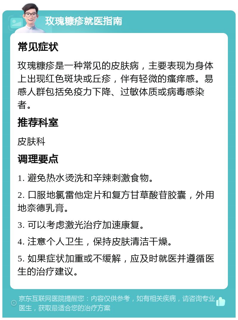 玫瑰糠疹就医指南 常见症状 玫瑰糠疹是一种常见的皮肤病，主要表现为身体上出现红色斑块或丘疹，伴有轻微的瘙痒感。易感人群包括免疫力下降、过敏体质或病毒感染者。 推荐科室 皮肤科 调理要点 1. 避免热水烫洗和辛辣刺激食物。 2. 口服地氯雷他定片和复方甘草酸苷胶囊，外用地奈德乳膏。 3. 可以考虑激光治疗加速康复。 4. 注意个人卫生，保持皮肤清洁干燥。 5. 如果症状加重或不缓解，应及时就医并遵循医生的治疗建议。