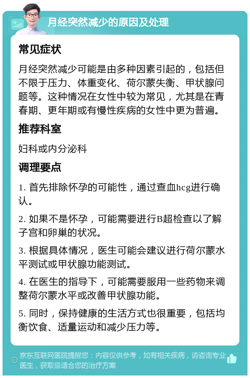 月经突然减少的原因及处理 常见症状 月经突然减少可能是由多种因素引起的，包括但不限于压力、体重变化、荷尔蒙失衡、甲状腺问题等。这种情况在女性中较为常见，尤其是在青春期、更年期或有慢性疾病的女性中更为普遍。 推荐科室 妇科或内分泌科 调理要点 1. 首先排除怀孕的可能性，通过查血hcg进行确认。 2. 如果不是怀孕，可能需要进行B超检查以了解子宫和卵巢的状况。 3. 根据具体情况，医生可能会建议进行荷尔蒙水平测试或甲状腺功能测试。 4. 在医生的指导下，可能需要服用一些药物来调整荷尔蒙水平或改善甲状腺功能。 5. 同时，保持健康的生活方式也很重要，包括均衡饮食、适量运动和减少压力等。