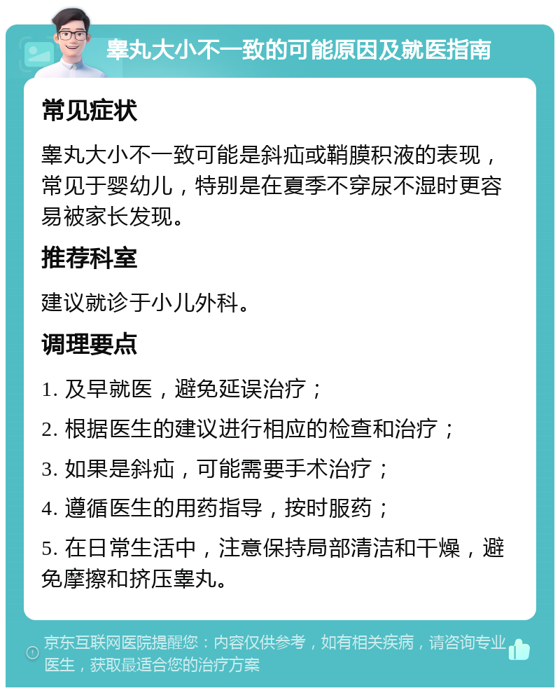 睾丸大小不一致的可能原因及就医指南 常见症状 睾丸大小不一致可能是斜疝或鞘膜积液的表现，常见于婴幼儿，特别是在夏季不穿尿不湿时更容易被家长发现。 推荐科室 建议就诊于小儿外科。 调理要点 1. 及早就医，避免延误治疗； 2. 根据医生的建议进行相应的检查和治疗； 3. 如果是斜疝，可能需要手术治疗； 4. 遵循医生的用药指导，按时服药； 5. 在日常生活中，注意保持局部清洁和干燥，避免摩擦和挤压睾丸。