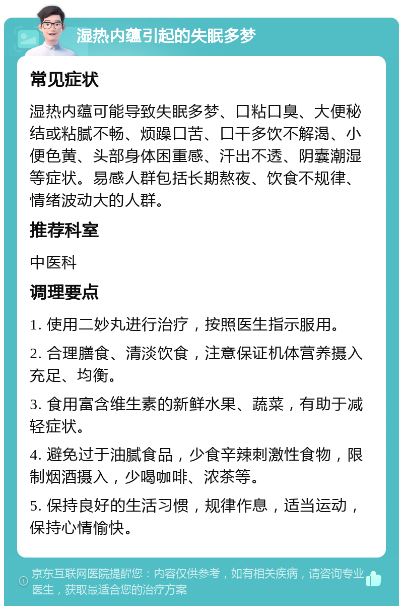 湿热内蕴引起的失眠多梦 常见症状 湿热内蕴可能导致失眠多梦、口粘口臭、大便秘结或粘腻不畅、烦躁口苦、口干多饮不解渴、小便色黄、头部身体困重感、汗出不透、阴囊潮湿等症状。易感人群包括长期熬夜、饮食不规律、情绪波动大的人群。 推荐科室 中医科 调理要点 1. 使用二妙丸进行治疗，按照医生指示服用。 2. 合理膳食、清淡饮食，注意保证机体营养摄入充足、均衡。 3. 食用富含维生素的新鲜水果、蔬菜，有助于减轻症状。 4. 避免过于油腻食品，少食辛辣刺激性食物，限制烟酒摄入，少喝咖啡、浓茶等。 5. 保持良好的生活习惯，规律作息，适当运动，保持心情愉快。