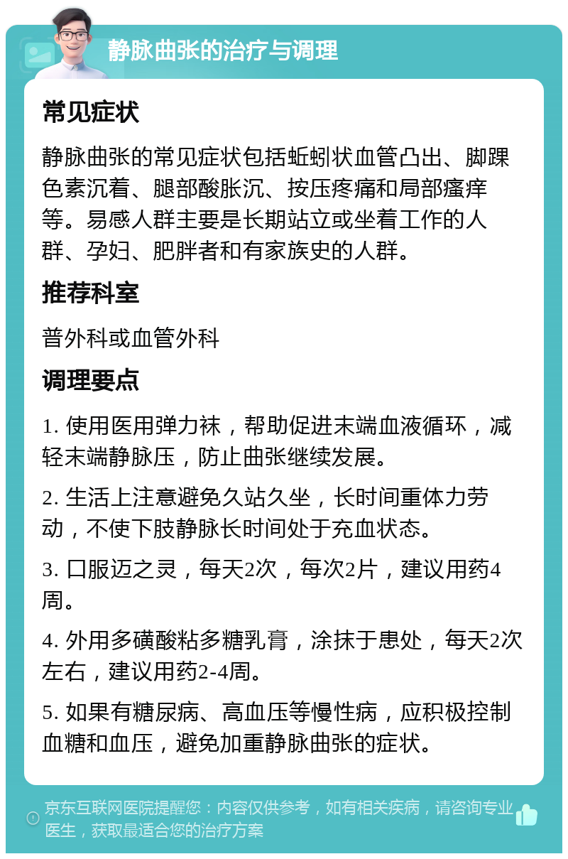 静脉曲张的治疗与调理 常见症状 静脉曲张的常见症状包括蚯蚓状血管凸出、脚踝色素沉着、腿部酸胀沉、按压疼痛和局部瘙痒等。易感人群主要是长期站立或坐着工作的人群、孕妇、肥胖者和有家族史的人群。 推荐科室 普外科或血管外科 调理要点 1. 使用医用弹力袜，帮助促进末端血液循环，减轻末端静脉压，防止曲张继续发展。 2. 生活上注意避免久站久坐，长时间重体力劳动，不使下肢静脉长时间处于充血状态。 3. 口服迈之灵，每天2次，每次2片，建议用药4周。 4. 外用多磺酸粘多糖乳膏，涂抹于患处，每天2次左右，建议用药2-4周。 5. 如果有糖尿病、高血压等慢性病，应积极控制血糖和血压，避免加重静脉曲张的症状。