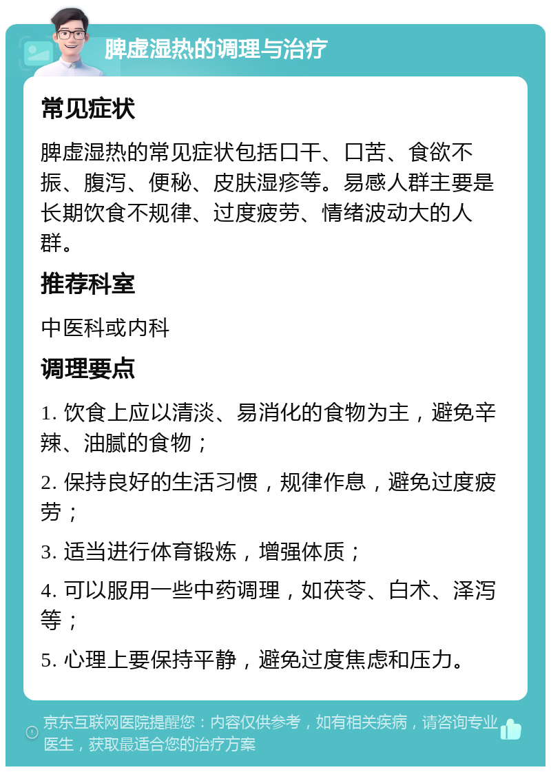 脾虚湿热的调理与治疗 常见症状 脾虚湿热的常见症状包括口干、口苦、食欲不振、腹泻、便秘、皮肤湿疹等。易感人群主要是长期饮食不规律、过度疲劳、情绪波动大的人群。 推荐科室 中医科或内科 调理要点 1. 饮食上应以清淡、易消化的食物为主，避免辛辣、油腻的食物； 2. 保持良好的生活习惯，规律作息，避免过度疲劳； 3. 适当进行体育锻炼，增强体质； 4. 可以服用一些中药调理，如茯苓、白术、泽泻等； 5. 心理上要保持平静，避免过度焦虑和压力。