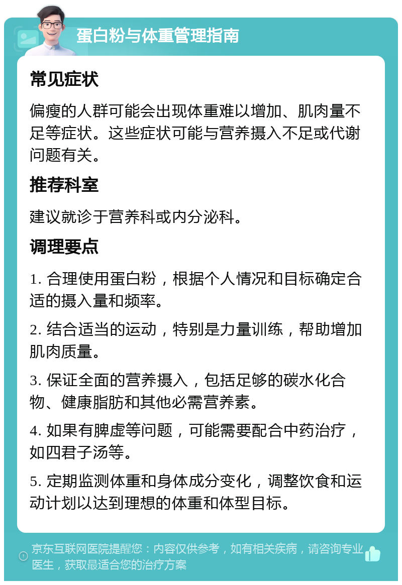 蛋白粉与体重管理指南 常见症状 偏瘦的人群可能会出现体重难以增加、肌肉量不足等症状。这些症状可能与营养摄入不足或代谢问题有关。 推荐科室 建议就诊于营养科或内分泌科。 调理要点 1. 合理使用蛋白粉，根据个人情况和目标确定合适的摄入量和频率。 2. 结合适当的运动，特别是力量训练，帮助增加肌肉质量。 3. 保证全面的营养摄入，包括足够的碳水化合物、健康脂肪和其他必需营养素。 4. 如果有脾虚等问题，可能需要配合中药治疗，如四君子汤等。 5. 定期监测体重和身体成分变化，调整饮食和运动计划以达到理想的体重和体型目标。