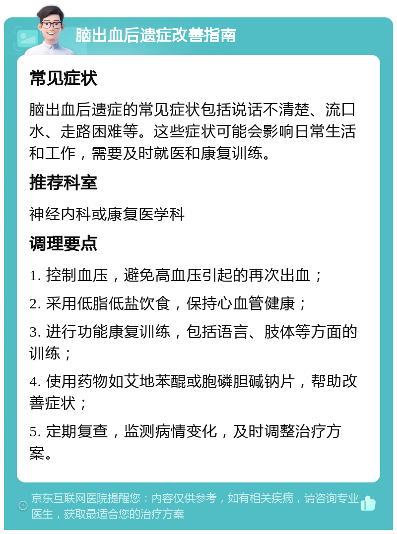 脑出血后遗症改善指南 常见症状 脑出血后遗症的常见症状包括说话不清楚、流口水、走路困难等。这些症状可能会影响日常生活和工作，需要及时就医和康复训练。 推荐科室 神经内科或康复医学科 调理要点 1. 控制血压，避免高血压引起的再次出血； 2. 采用低脂低盐饮食，保持心血管健康； 3. 进行功能康复训练，包括语言、肢体等方面的训练； 4. 使用药物如艾地苯醌或胞磷胆碱钠片，帮助改善症状； 5. 定期复查，监测病情变化，及时调整治疗方案。