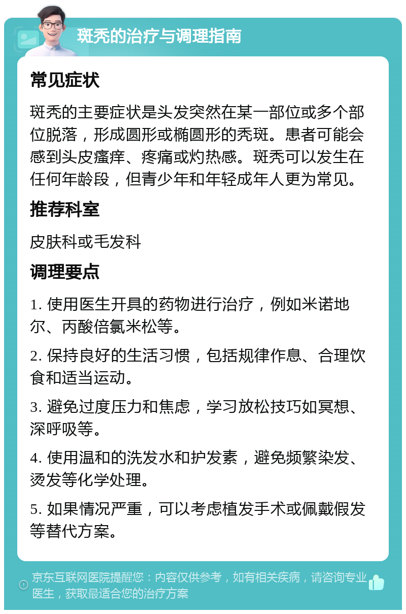 斑秃的治疗与调理指南 常见症状 斑秃的主要症状是头发突然在某一部位或多个部位脱落，形成圆形或椭圆形的秃斑。患者可能会感到头皮瘙痒、疼痛或灼热感。斑秃可以发生在任何年龄段，但青少年和年轻成年人更为常见。 推荐科室 皮肤科或毛发科 调理要点 1. 使用医生开具的药物进行治疗，例如米诺地尔、丙酸倍氯米松等。 2. 保持良好的生活习惯，包括规律作息、合理饮食和适当运动。 3. 避免过度压力和焦虑，学习放松技巧如冥想、深呼吸等。 4. 使用温和的洗发水和护发素，避免频繁染发、烫发等化学处理。 5. 如果情况严重，可以考虑植发手术或佩戴假发等替代方案。