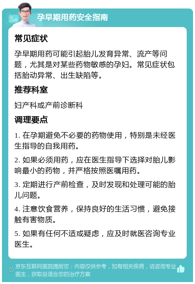 孕早期用药安全指南 常见症状 孕早期用药可能引起胎儿发育异常、流产等问题，尤其是对某些药物敏感的孕妇。常见症状包括胎动异常、出生缺陷等。 推荐科室 妇产科或产前诊断科 调理要点 1. 在孕期避免不必要的药物使用，特别是未经医生指导的自我用药。 2. 如果必须用药，应在医生指导下选择对胎儿影响最小的药物，并严格按照医嘱用药。 3. 定期进行产前检查，及时发现和处理可能的胎儿问题。 4. 注意饮食营养，保持良好的生活习惯，避免接触有害物质。 5. 如果有任何不适或疑虑，应及时就医咨询专业医生。