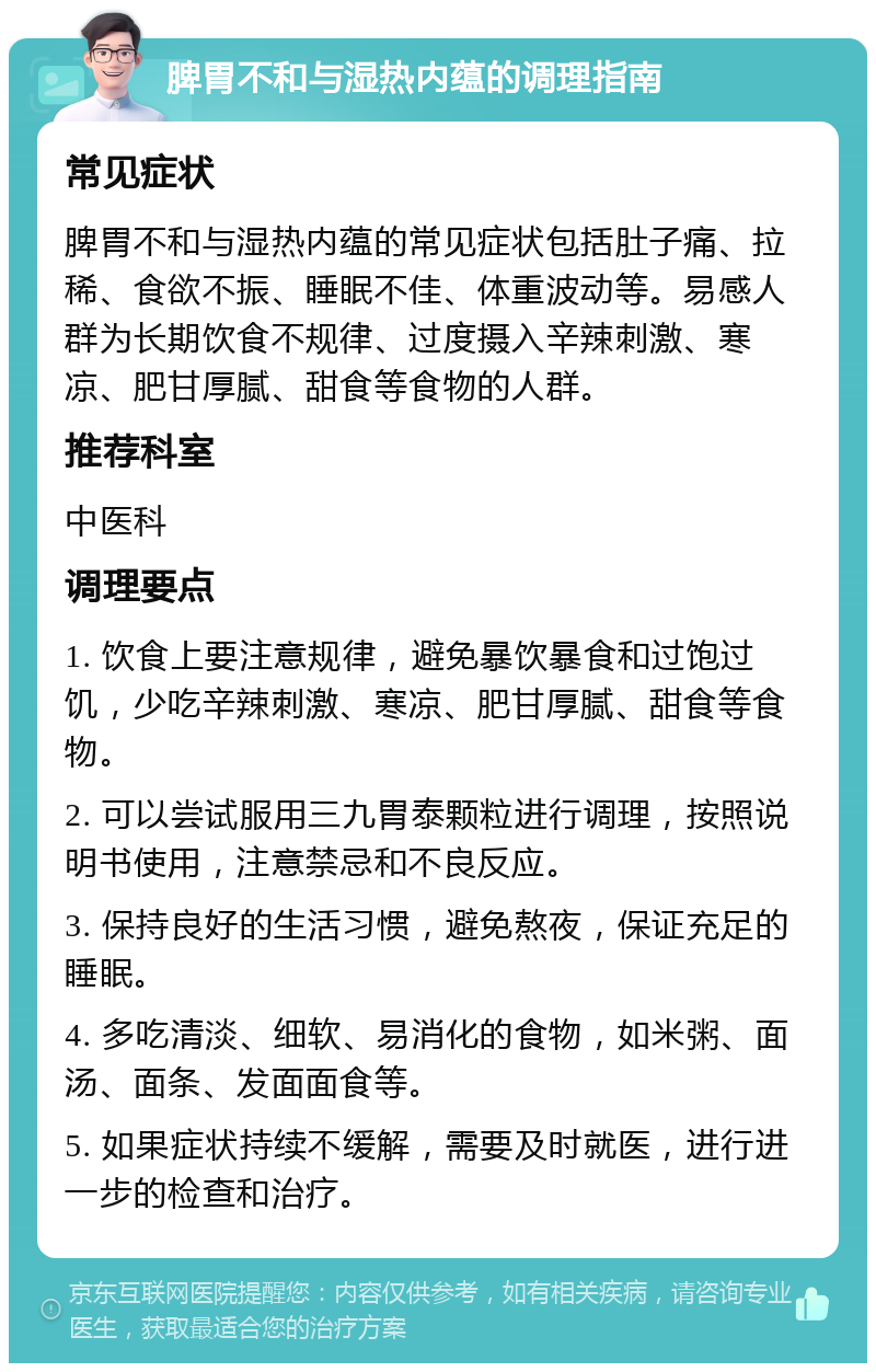 脾胃不和与湿热内蕴的调理指南 常见症状 脾胃不和与湿热内蕴的常见症状包括肚子痛、拉稀、食欲不振、睡眠不佳、体重波动等。易感人群为长期饮食不规律、过度摄入辛辣刺激、寒凉、肥甘厚腻、甜食等食物的人群。 推荐科室 中医科 调理要点 1. 饮食上要注意规律，避免暴饮暴食和过饱过饥，少吃辛辣刺激、寒凉、肥甘厚腻、甜食等食物。 2. 可以尝试服用三九胃泰颗粒进行调理，按照说明书使用，注意禁忌和不良反应。 3. 保持良好的生活习惯，避免熬夜，保证充足的睡眠。 4. 多吃清淡、细软、易消化的食物，如米粥、面汤、面条、发面面食等。 5. 如果症状持续不缓解，需要及时就医，进行进一步的检查和治疗。