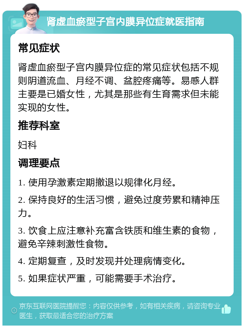 肾虚血瘀型子宫内膜异位症就医指南 常见症状 肾虚血瘀型子宫内膜异位症的常见症状包括不规则阴道流血、月经不调、盆腔疼痛等。易感人群主要是已婚女性，尤其是那些有生育需求但未能实现的女性。 推荐科室 妇科 调理要点 1. 使用孕激素定期撤退以规律化月经。 2. 保持良好的生活习惯，避免过度劳累和精神压力。 3. 饮食上应注意补充富含铁质和维生素的食物，避免辛辣刺激性食物。 4. 定期复查，及时发现并处理病情变化。 5. 如果症状严重，可能需要手术治疗。